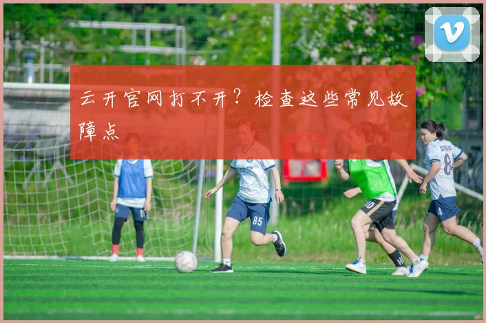 云开官网打不开？检查这些常见故障点