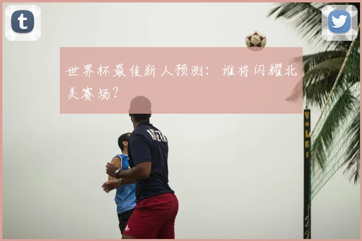 世界杯最佳新人预测：谁将闪耀北美赛场？